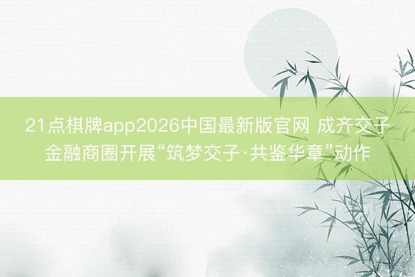 21点棋牌app2026中国最新版官网 成齐交子金融商圈开展“筑梦交子·共鉴华章”动作