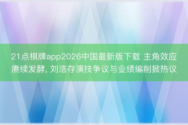 21点棋牌app2026中国最新版下载 主角效应赓续发酵， 刘浩存演技争议与业绩编削掀热议