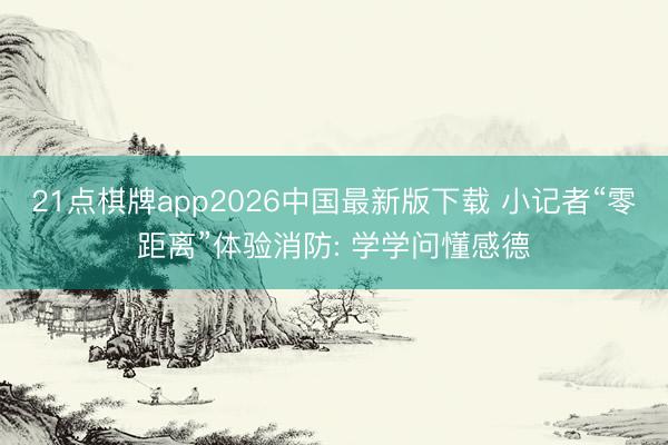 21点棋牌app2026中国最新版下载 小记者“零距离”体验消防: 学学问懂感德