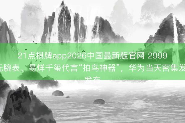 21点棋牌app2026中国最新版官网 29999元腕表、易烊千玺代言“拍鸟神器”,华为当天密集发布