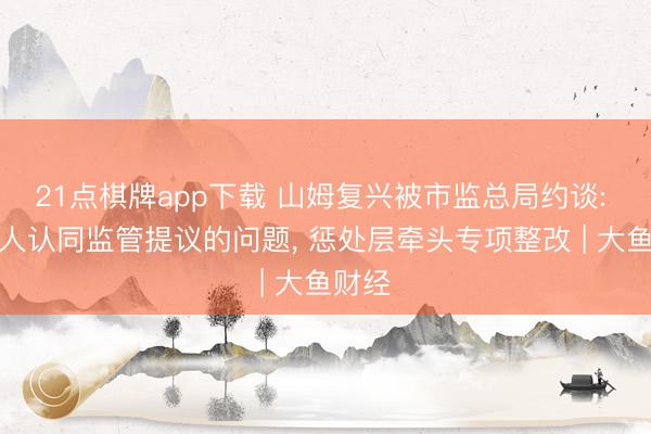 21点棋牌app下载 山姆复兴被市监总局约谈: 全王人认同监管提议的问题, 惩处层牵头专项整改 | 大鱼财经