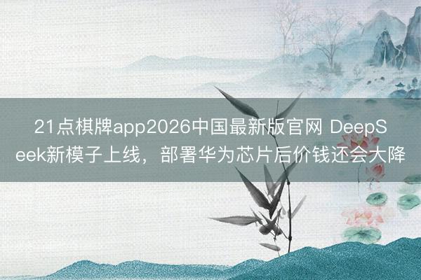 21点棋牌app2026中国最新版官网 DeepSeek新模子上线，部署华为芯片后价钱还会大降