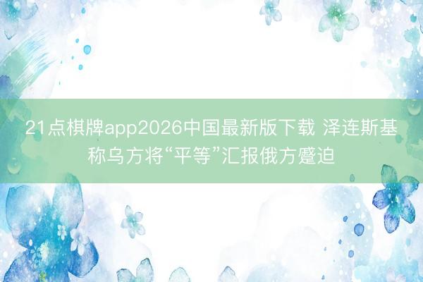 21点棋牌app2026中国最新版下载 泽连斯基称乌方将“平等”汇报俄方蹙迫