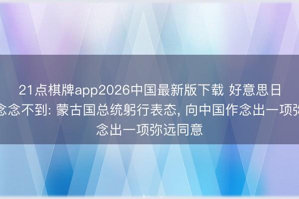 21点棋牌app2026中国最新版下载 好意思日若何齐念念不到: 蒙古国总统躬行表态, 向中国作念出一项弥远同意