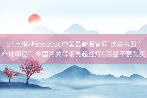 21点棋牌app2026中国最新版官网 这些东西“产地印度”， 中国海关等闲亮起红灯! 尽量不要购买