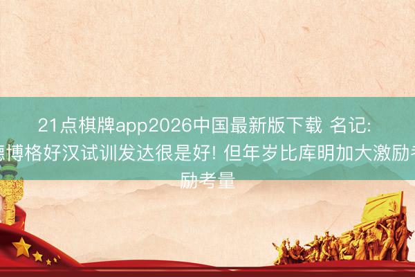 21点棋牌app2026中国最新版下载 名记: 伦德博格好汉试训发达很是好! 但年岁比库明加大激励考量